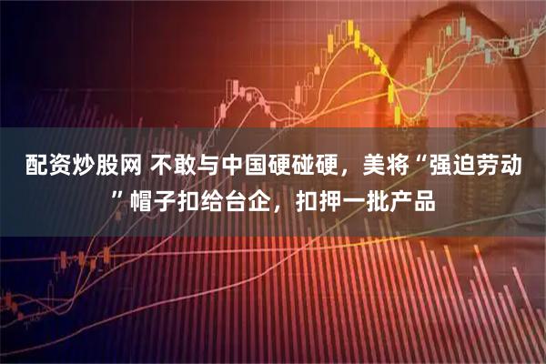 配资炒股网 不敢与中国硬碰硬，美将“强迫劳动”帽子扣给台企，扣押一批产品