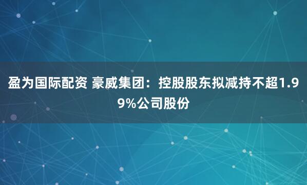 盈为国际配资 豪威集团：控股股东拟减持不超1.99%公司股份