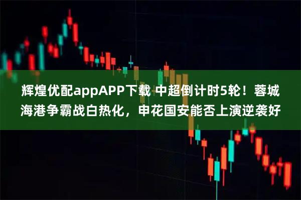 辉煌优配appAPP下载 中超倒计时5轮！蓉城海港争霸战白热化，申花国安能否上演逆袭好