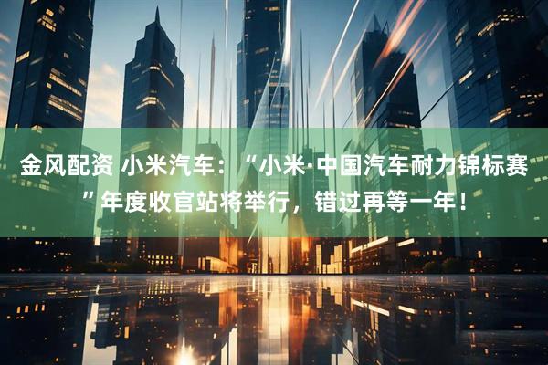 金风配资 小米汽车：“小米·中国汽车耐力锦标赛”年度收官站将举行，错过再等一年！