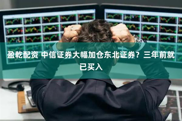 盈乾配资 中信证券大幅加仓东北证券？三年前就已买入
