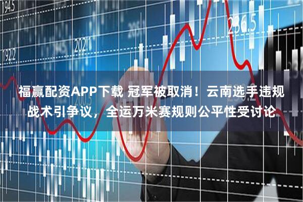 福赢配资APP下载 冠军被取消！云南选手违规战术引争议，全运万米赛规则公平性受讨论