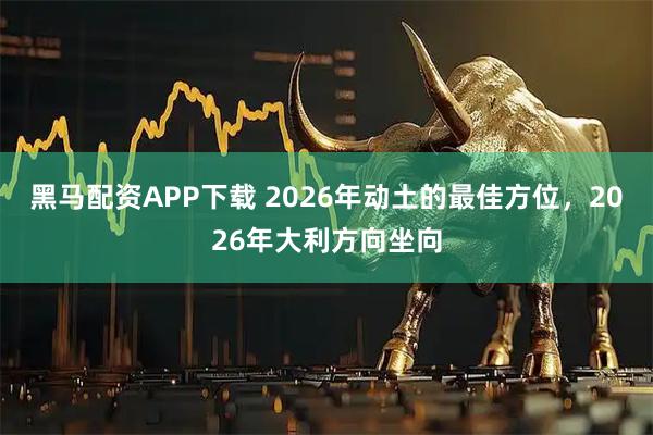 黑马配资APP下载 2026年动土的最佳方位，2026年大利方向坐向