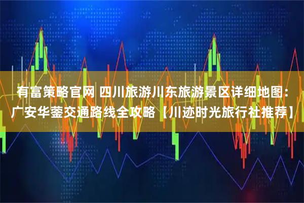 有富策略官网 四川旅游川东旅游景区详细地图:广安华蓥交通路线全攻略【川迹时光旅行社推荐】