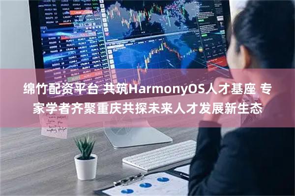 绵竹配资平台 共筑HarmonyOS人才基座 专家学者齐聚重庆共探未来人才发展新生态