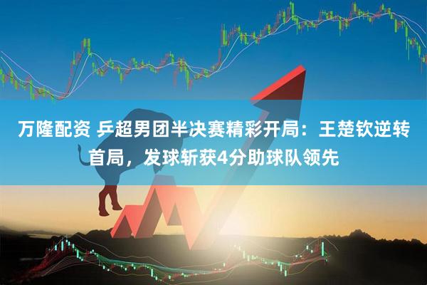 万隆配资 乒超男团半决赛精彩开局：王楚钦逆转首局，发球斩获4分助球队领先