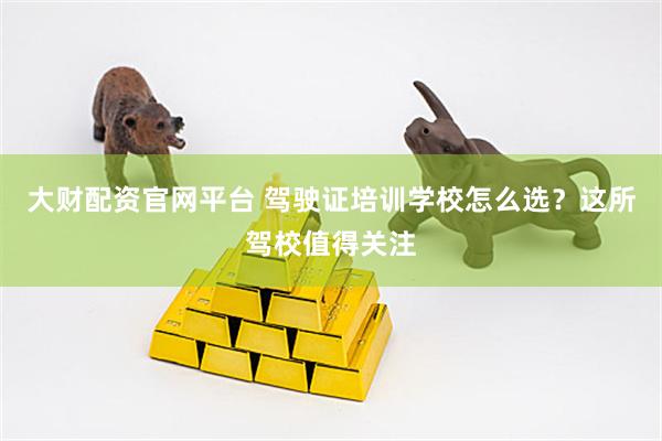 大财配资官网平台 驾驶证培训学校怎么选？这所驾校值得关注