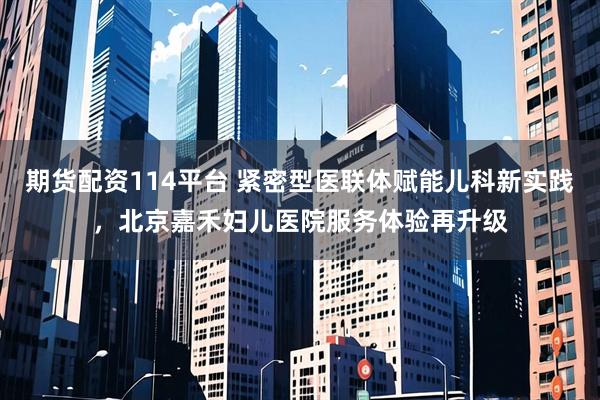 期货配资114平台 紧密型医联体赋能儿科新实践，北京嘉禾妇儿医院服务体验再升级