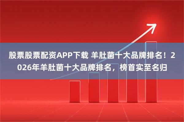 股票股票配资APP下载 羊肚菌十大品牌排名！2026年羊肚菌十大品牌排名，榜首实至名归