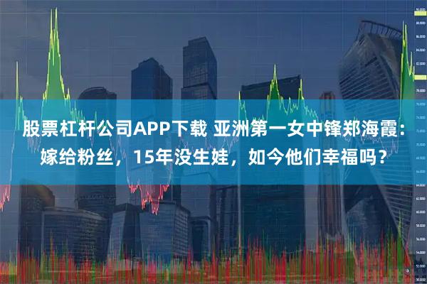 股票杠杆公司APP下载 亚洲第一女中锋郑海霞：嫁给粉丝，15年没生娃，如今他们幸福吗？