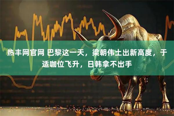 热丰网官网 巴黎这一天，梁朝伟土出新高度，于适咖位飞升，日韩拿不出手