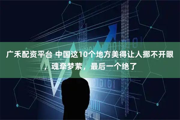广禾配资平台 中国这10个地方美得让人挪不开眼，魂牵梦萦，最后一个绝了