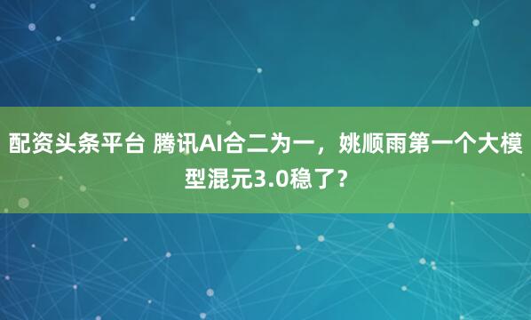 配资头条平台 腾讯AI合二为一，姚顺雨第一个大模型混元3.0稳了？