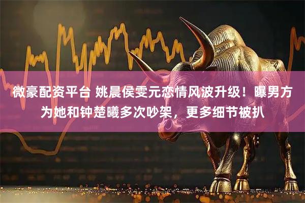 微豪配资平台 姚晨侯雯元恋情风波升级！曝男方为她和钟楚曦多次吵架，更多细节被扒