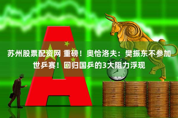 苏州股票配资网 重磅！奥恰洛夫：樊振东不参加世乒赛！回归国乒的3大阻力浮现