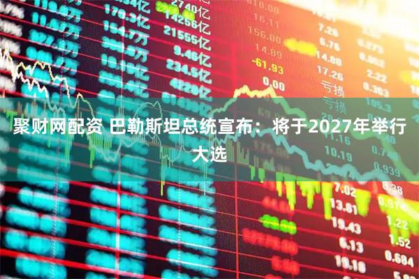 聚财网配资 巴勒斯坦总统宣布：将于2027年举行大选