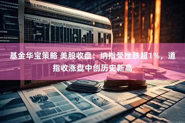 基金华宝策略 美股收盘：纳指受挫跌超1%，道指收涨盘中创历史新高