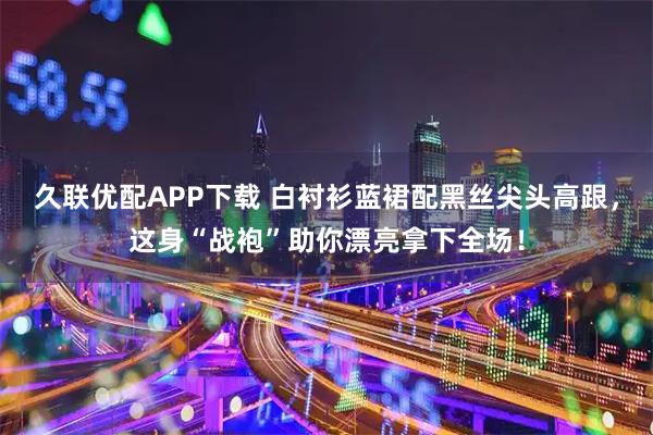 久联优配APP下载 白衬衫蓝裙配黑丝尖头高跟，这身“战袍”助你漂亮拿下全场！