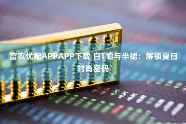 富农优配APPAPP下载 白T恤与半裙：解锁夏日时尚密码