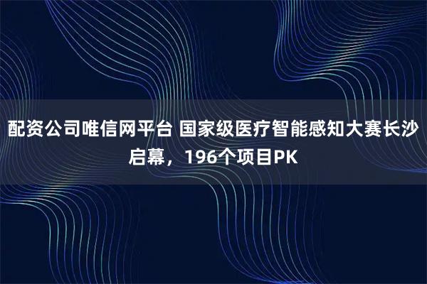配资公司唯信网平台 国家级医疗智能感知大赛长沙启幕，196个项目PK