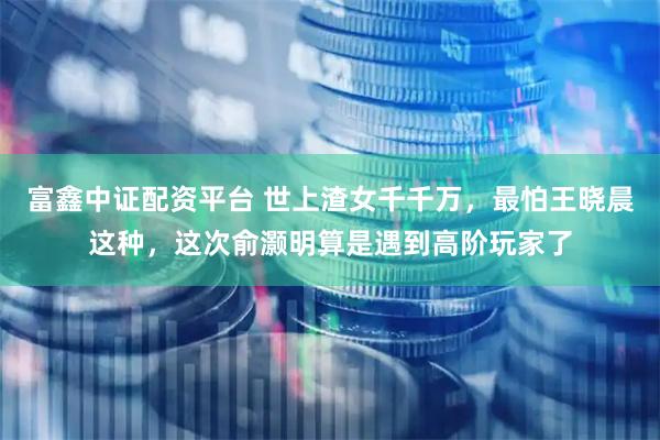 富鑫中证配资平台 世上渣女千千万，最怕王晓晨这种，这次俞灏明算是遇到高阶玩家了