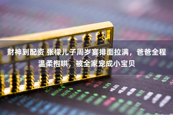 财神到配资 张檬儿子周岁宴排面拉满，爸爸全程温柔抱哄，被全家宠成小宝贝
